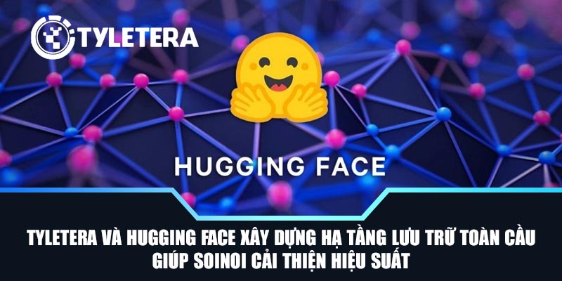 Tyletera và Hugging Face xây dựng hạ tầng lưu trữ toàn cầu giúp SoiNoi cải thiện hiệu suất